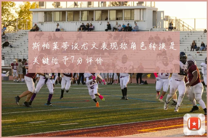 斯帕莱蒂谈尤文表现称角色转换是关键给予7分评价
