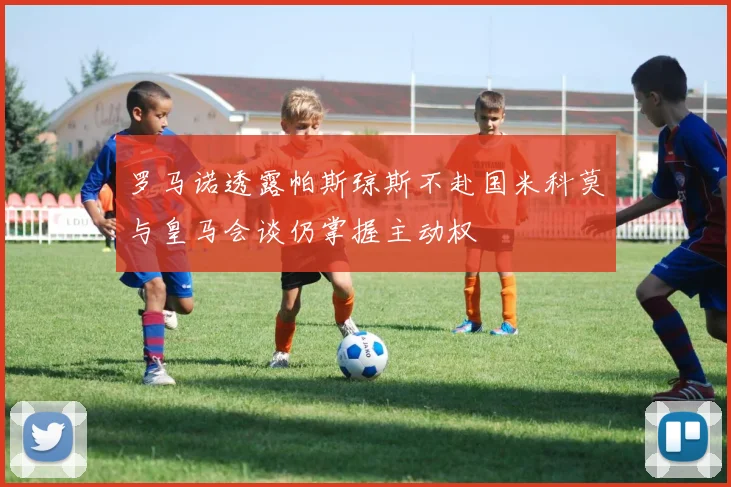 罗马诺透露帕斯琼斯不赴国米科莫与皇马会谈仍掌握主动权