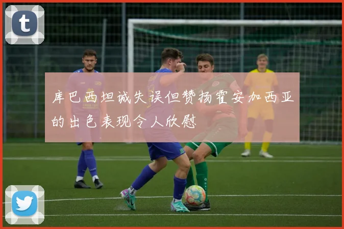 库巴西坦诚失误但赞扬霍安加西亚的出色表现令人欣慰