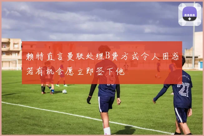 赖特直言曼联处理B费方式令人困惑若有机会愿立即签下他