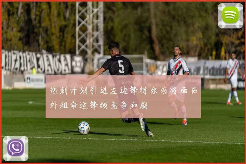 热刺计划引进左边锋特尔或将面临外租命运锋线竞争加剧