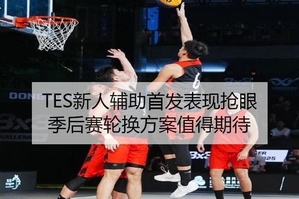 TES新人辅助首发表现抢眼 季后赛轮换方案值得期待