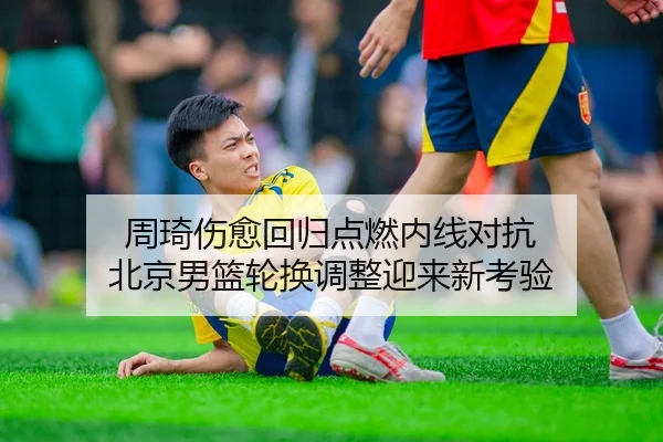 周琦伤愈回归点燃内线对抗 北京男篮轮换调整迎来新考验 - mksports