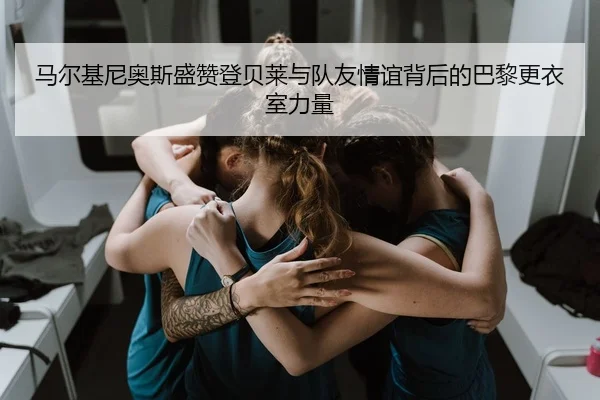 马尔基尼奥斯盛赞登贝莱与队友情谊背后的巴黎更衣室力量 | mksports